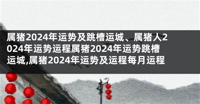 属猪2024年运势及跳槽运城、属猪人2024年运势运程属猪2024年运势跳槽运城,属猪2024年运势及运程每月运程