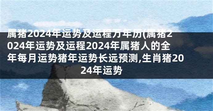 属猪2024年运势及运程万年历(属猪2024年运势及运程2024年属猪人的全年每月运势猪年运势长远预测,生肖猪2024年运势