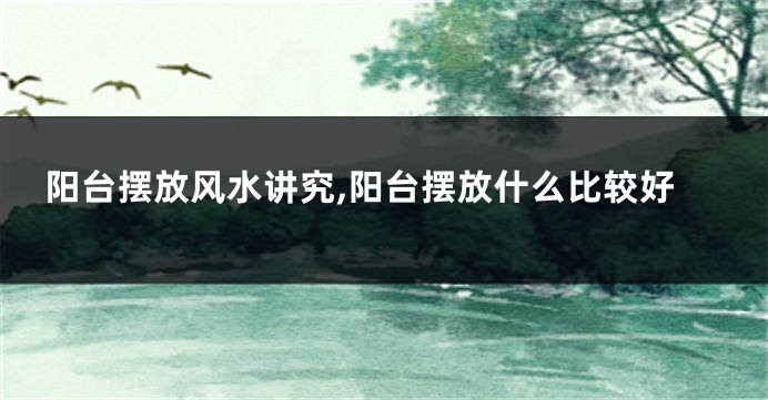 阳台摆放风水讲究,阳台摆放什么比较好