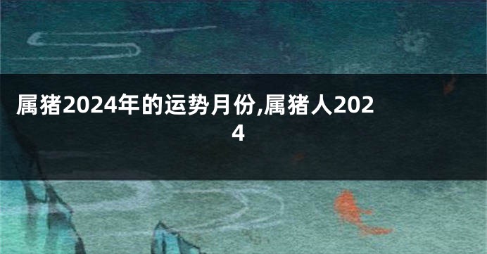 属猪2024年的运势月份,属猪人2024
