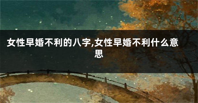 女性早婚不利的八字,女性早婚不利什么意思