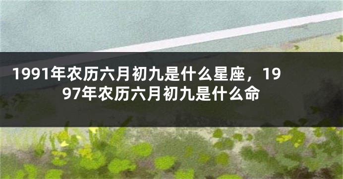 1991年农历六月初九是什么星座，1997年农历六月初九是什么命