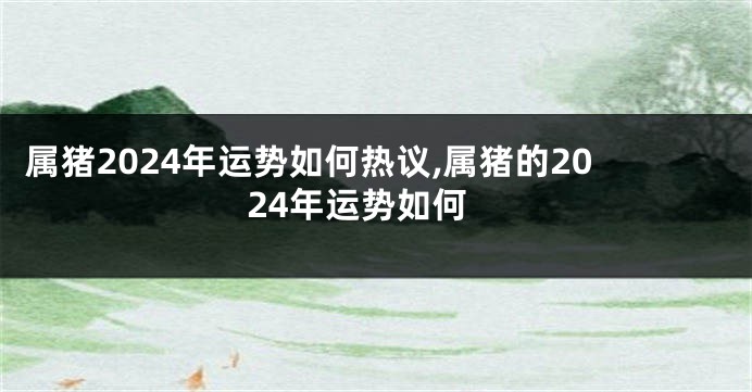 属猪2024年运势如何热议,属猪的2024年运势如何