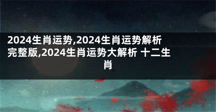 2024生肖运势,2024生肖运势解析完整版,2024生肖运势大解析 十二生肖