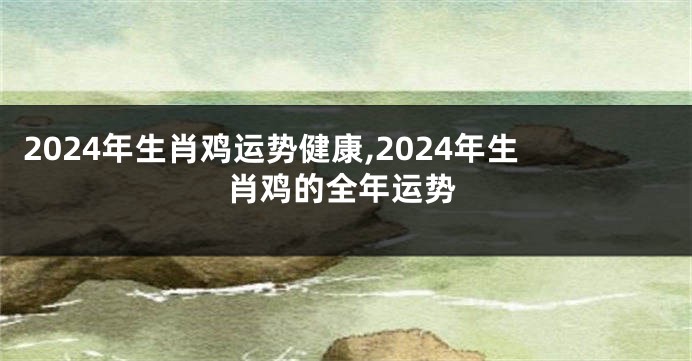 2024年生肖鸡运势健康,2024年生肖鸡的全年运势