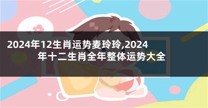 2024年12生肖运势麦玲玲,2024年十二生肖全年整体运势大全