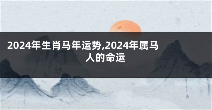 2024年生肖马年运势,2024年属马人的命运