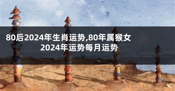 80后2024年生肖运势,80年属猴女2024年运势每月运势
