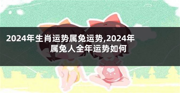 2024年生肖运势属兔运势,2024年属兔人全年运势如何