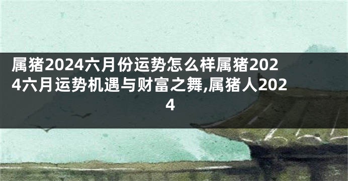 属猪2024六月份运势怎么样属猪2024六月运势机遇与财富之舞,属猪人2024