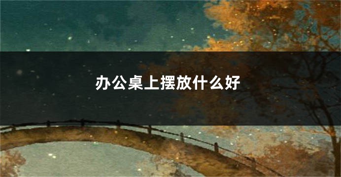 办公桌上摆放什么好