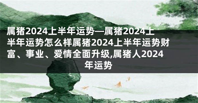 属猪2024上半年运势—属猪2024上半年运势怎么样属猪2024上半年运势财富、事业、爱情全面升级,属猪人2024年运势