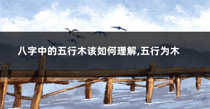 八字中的五行木该如何理解,五行为木