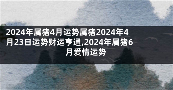 2024年属猪4月运势属猪2024年4月23日运势财运亨通,2024年属猪6月爱情运势