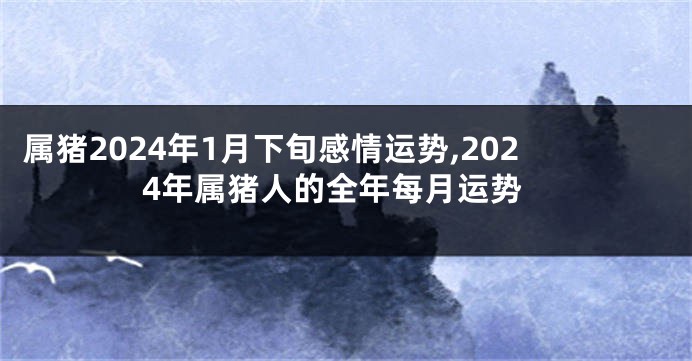 属猪2024年1月下旬感情运势,2024年属猪人的全年每月运势