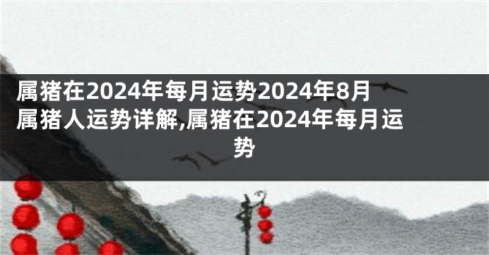 属猪在2024年每月运势2024年8月属猪人运势详解,属猪在2024年每月运势