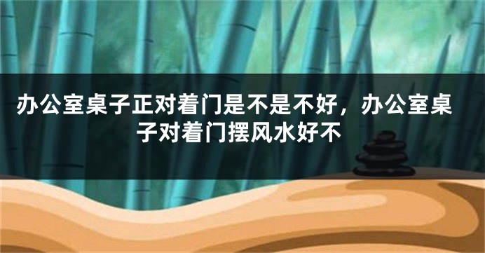 办公室桌子正对着门是不是不好，办公室桌子对着门摆风水好不