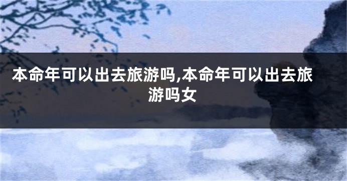 本命年可以出去旅游吗,本命年可以出去旅游吗女