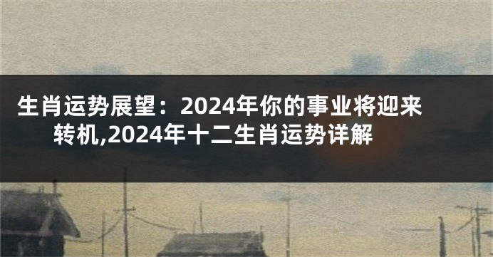 生肖运势展望：2024年你的事业将迎来转机,2024年十二生肖运势详解