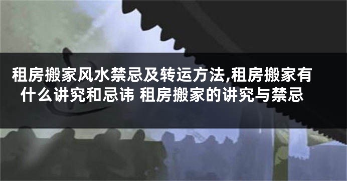 租房搬家风水禁忌及转运方法,租房搬家有什么讲究和忌讳 租房搬家的讲究与禁忌
