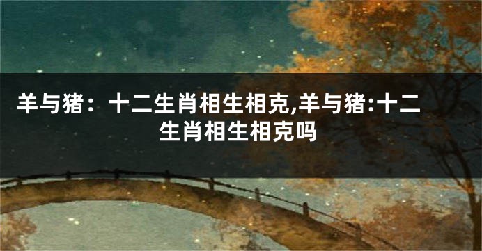 羊与猪：十二生肖相生相克,羊与猪:十二生肖相生相克吗