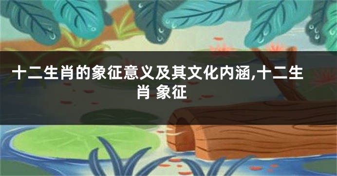 十二生肖的象征意义及其文化内涵,十二生肖 象征