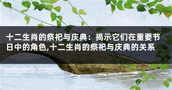 十二生肖的祭祀与庆典：揭示它们在重要节日中的角色,十二生肖的祭祀与庆典的关系
