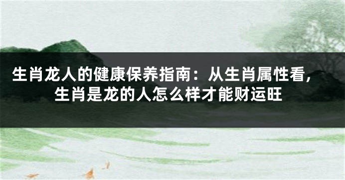 生肖龙人的健康保养指南：从生肖属性看,生肖是龙的人怎么样才能财运旺
