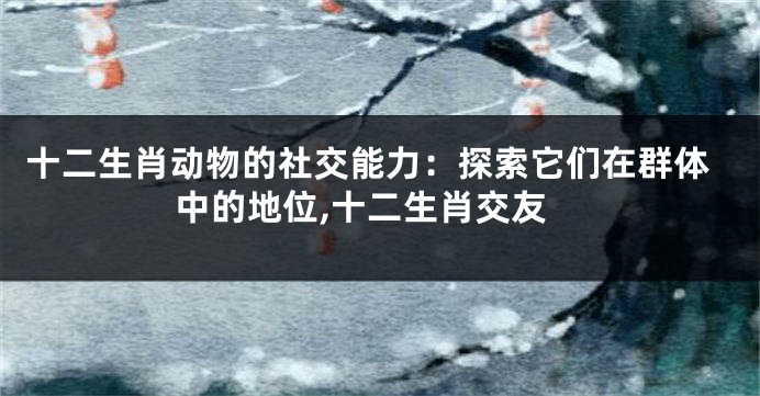 十二生肖动物的社交能力：探索它们在群体中的地位,十二生肖交友
