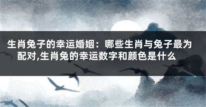 生肖兔子的幸运婚姻：哪些生肖与兔子最为配对,生肖兔的幸运数字和颜色是什么
