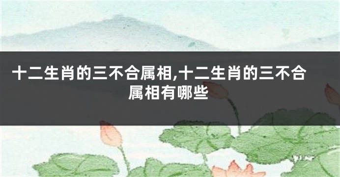 十二生肖的三不合属相,十二生肖的三不合属相有哪些