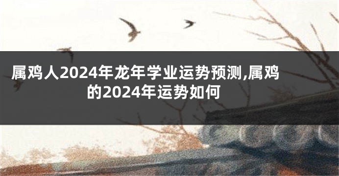 属鸡人2024年龙年学业运势预测,属鸡的2024年运势如何