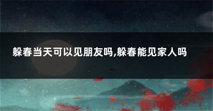 躲春当天可以见朋友吗,躲春能见家人吗
