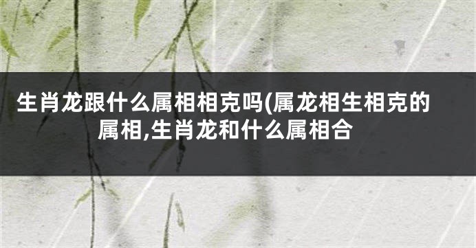生肖龙跟什么属相相克吗(属龙相生相克的属相,生肖龙和什么属相合