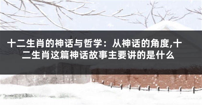 十二生肖的神话与哲学：从神话的角度,十二生肖这篇神话故事主要讲的是什么