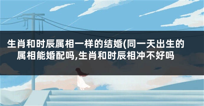 生肖和时辰属相一样的结婚(同一天出生的属相能婚配吗,生肖和时辰相冲不好吗