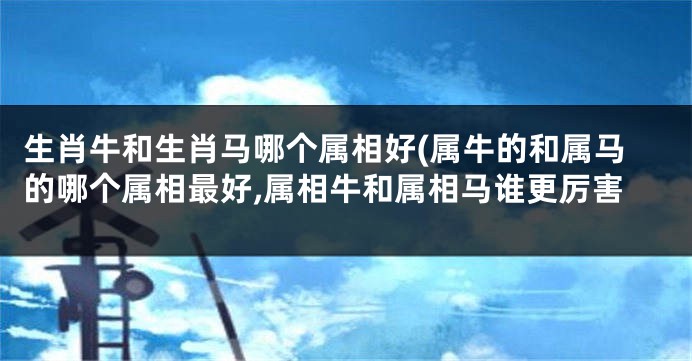 生肖牛和生肖马哪个属相好(属牛的和属马的哪个属相最好,属相牛和属相马谁更厉害