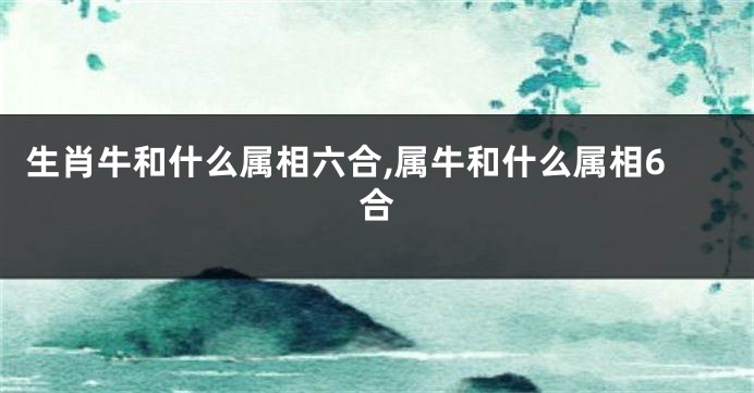 生肖牛和什么属相六合,属牛和什么属相6合