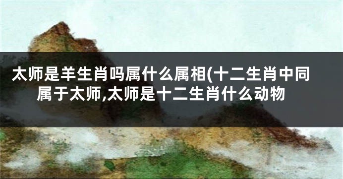 太师是羊生肖吗属什么属相(十二生肖中同属于太师,太师是十二生肖什么动物