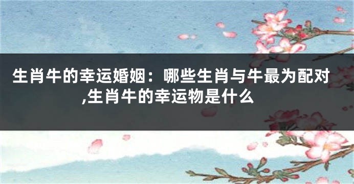 生肖牛的幸运婚姻：哪些生肖与牛最为配对,生肖牛的幸运物是什么