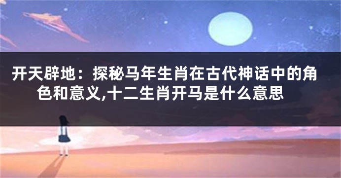 开天辟地：探秘马年生肖在古代神话中的角色和意义,十二生肖开马是什么意思