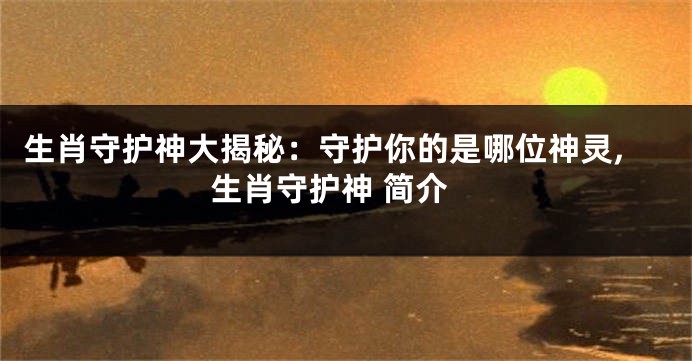 生肖守护神大揭秘：守护你的是哪位神灵,生肖守护神 简介