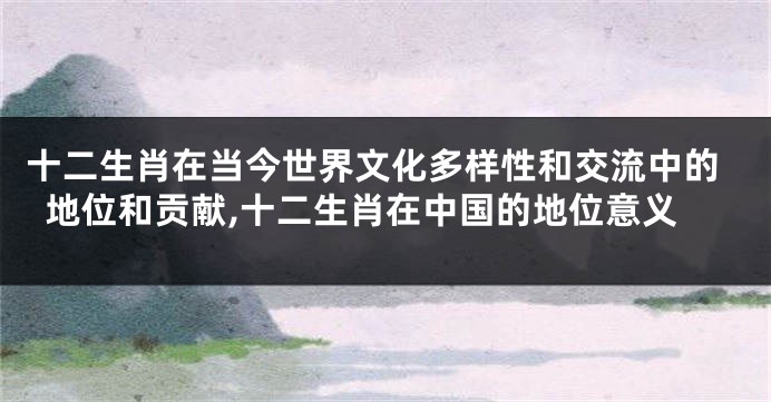 十二生肖在当今世界文化多样性和交流中的地位和贡献,十二生肖在中国的地位意义