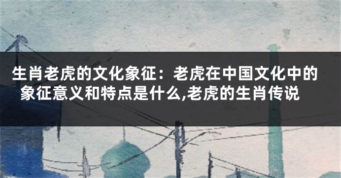 生肖老虎的文化象征：老虎在中国文化中的象征意义和特点是什么,老虎的生肖传说