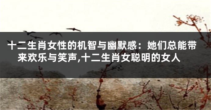 十二生肖女性的机智与幽默感：她们总能带来欢乐与笑声,十二生肖女聪明的女人