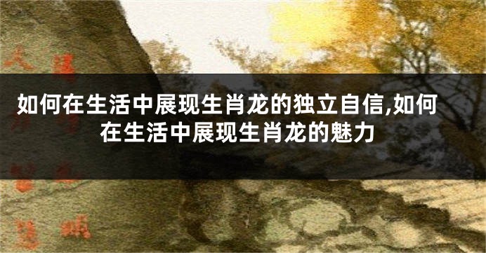 如何在生活中展现生肖龙的独立自信,如何在生活中展现生肖龙的魅力