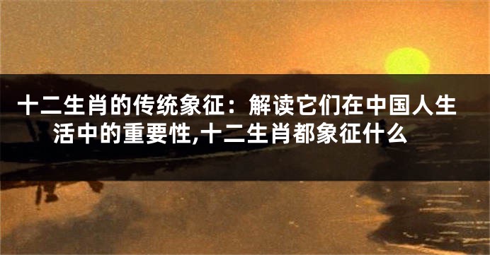 十二生肖的传统象征：解读它们在中国人生活中的重要性,十二生肖都象征什么