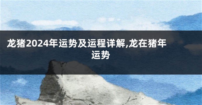 龙猪2024年运势及运程详解,龙在猪年运势
