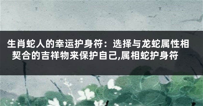 生肖蛇人的幸运护身符：选择与龙蛇属性相契合的吉祥物来保护自己,属相蛇护身符