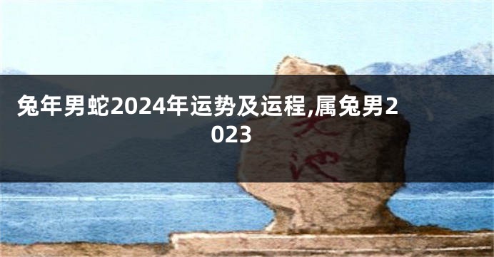 兔年男蛇2024年运势及运程,属兔男2023